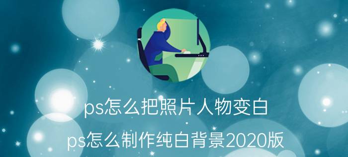 ps怎么把照片人物变白 ps怎么制作纯白背景2020版？